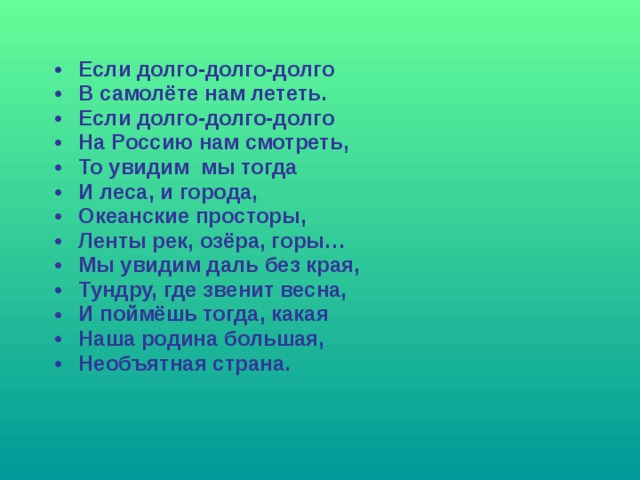 Если долго-долго-долго В самолёте нам лететь. Если долго-долго-долго На Россию нам смотреть, То увидим мы тогда И леса, и города, Океанские просторы, Ленты рек, озёра, горы… Мы увидим даль без края, Тундру, где звенит весна, И поймёшь тогда, какая Наша родина большая, Необъятная страна.  