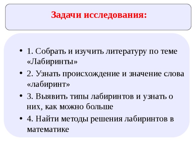 Задачи исследования: 1. Собрать и изучить литературу по теме «Лабиринты» 2. Узнать происхождение и значение слова «лабиринт» 3. Выявить типы лабиринтов и узнать о них, как можно больше 4. Найти методы решения лабиринтов в математике 
