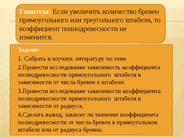 . Гипотеза:  Если увеличить количество бревен прямоугольного или треугольного штабеля, то коэффициент полнодревесности не изменится. Задачи: 1.  Собрать и изучить литературу по теме 2.Провести исследование зависимость коэффициента полнодревесности прямоугольного штабеля в зависимости от числа бревен в штабеле. 3.Провести исследование зависимости коэффициента полнодревесности прямоугольного штабеля в зависимости от радиуса. 4.Сделать вывод, зависит ли значение коэффициента полнодревесности от числа бревен в прямоугольном штабеле или от радиуса бревна. 