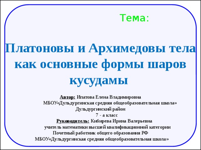              Автор: Ипатова Елена Владимировна   МБОУ«Дульдургинская средняя общеобразовательная школа» Дульдургинский район   7 - а класс   Руководитель: Кибирева Ирина Валерьевна  учитель математики высшей квалификационной категории Почетный работник общего образования РФ  МБОУ«Дульдургинская средняя общеобразовательная школа» Тема: Платоновы и Архимедовы тела как основные формы шаров кусудамы 