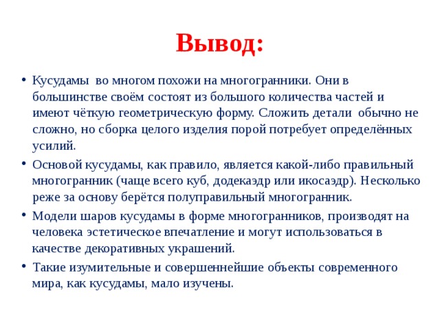 Вывод: Кусудамы во многом похожи на многогранники. Они в большинстве своём состоят из большого количества частей и имеют чёткую геометрическую форму. Сложить детали обычно не сложно, но сборка целого изделия порой потребует определённых усилий. Основой кусудамы, как правило, является какой-либо правильный многогранник (чаще всего куб, додекаэдр или икосаэдр). Несколько реже за основу берётся полуправильный многогранник. Модели шаров кусудамы в форме многогранников, производят на человека эстетическое впечатление и могут использоваться в качестве декоративных украшений. Такие изумительные и совершеннейшие объекты современного мира, как кусудамы, мало изучены. 