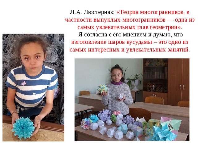 Л.А. Люстернак: «Теория многогранников, в частности выпуклых многогранников — одна из самых увлекательных глав геометрии».  Я согласна с его мнением и думаю, что изготовление шаров кусудамы – это одно из самых интересных и увлекательных занятий .   