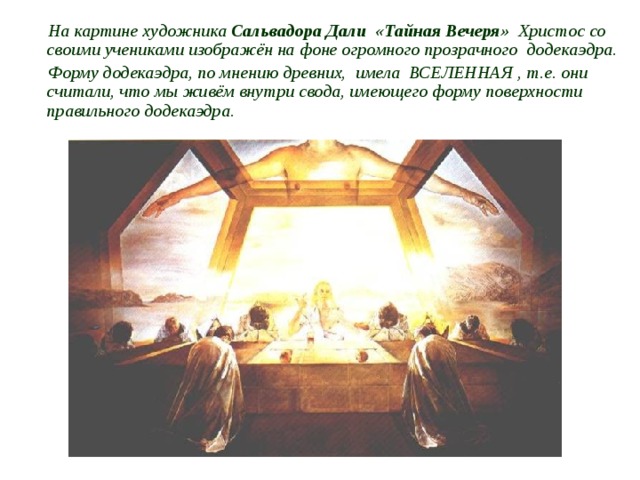 На картине художника Сальвадора Дали «Тайная Вечеря» Христос со своими учениками изображён на фоне огромного прозрачного додекаэдра. Форму додекаэдра, по мнению древних, имела  ВСЕЛЕННАЯ , т.е. они считали, что мы живём внутри свода, имеющего форму поверхности  правильного додекаэдра.  