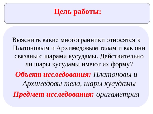Цель работы: Выяснить какие многогранники относятся к Платоновым и Архимедовым телам и как они связаны с шарами кусудамы. Действительно ли шары кусудамы имеют их форму? Объект исследования:  Платоновы и Архимедовы тела, шары кусудамы Предмет исследования: оригаметрия 