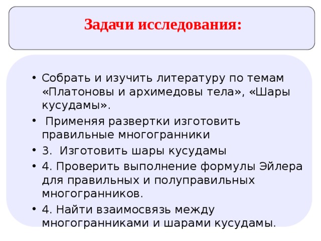 Задачи исследования: Собрать и изучить литературу по темам «Платоновы и архимедовы тела», «Шары кусудамы».  Применяя развертки изготовить правильные многогранники 3. Изготовить шары кусудамы 4. Проверить выполнение формулы Эйлера для правильных и полуправильных многогранников. 4. Найти взаимосвязь между многогранниками и шарами кусудамы. 