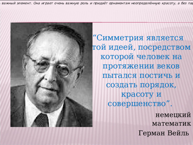 Симметрия, действительно, очень важный элемент. Она играет очень важную роль и придаёт орнаментам неопределённую красоту, а без параллельного переноса в орнаментах не обойтись. “ Симметрия является той идеей, посредством которой человек на протяжении веков пытался постичь и создать порядок, красоту и совершенство”.  немецкий математик Герман Вейль 