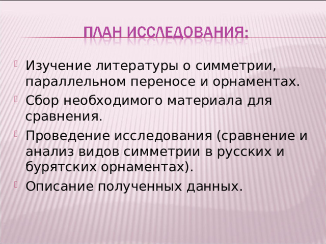 Изучение литературы о симметрии, параллельном переносе и орнаментах. Сбор необходимого материала для сравнения. Проведение исследования (сравнение и анализ видов симметрии в русских и бурятских орнаментах). Описание полученных данных.   