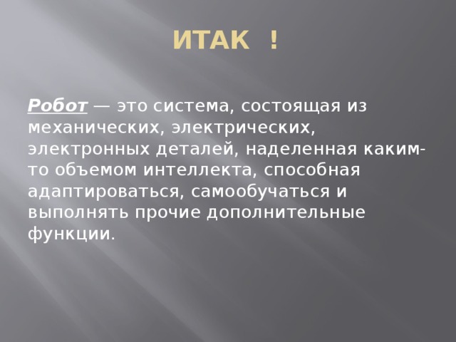 ИТАК ! Робот — это система, состоящая из механических, электрических, электронных деталей, наделенная каким-то объемом интеллекта, способная адаптироваться, самообучаться и выполнять прочие дополнительные функции. 