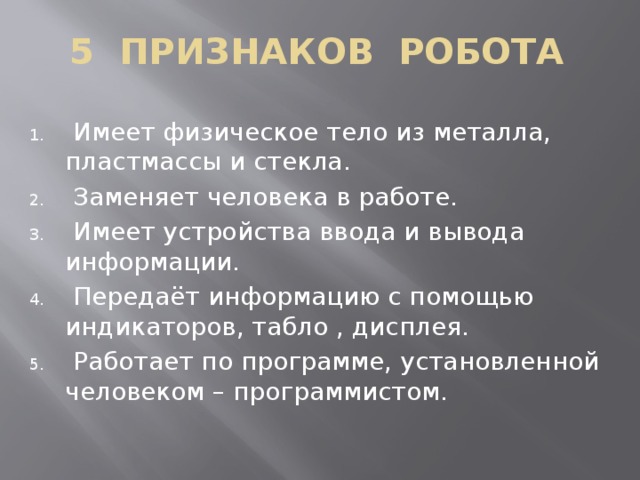 5 ПРИЗНАКОВ РОБОТА  Имеет физическое тело из металла, пластмассы и стекла.  Заменяет человека в работе.  Имеет устройства ввода и вывода информации.  Передаёт информацию с помощью индикаторов, табло , дисплея.  Работает по программе, установленной человеком – программистом. 