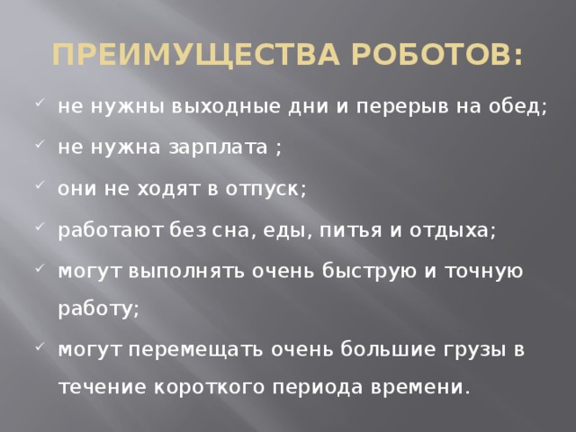 ПРЕИМУЩЕСТВА РОБОТОВ: не нужны выходные дни и перерыв на обед; не нужна зарплата ; они не ходят в отпуск; работают без сна, еды, питья и отдыха; могут выполнять очень быструю и точную работу; могут перемещать очень большие грузы в течение короткого периода времени. 