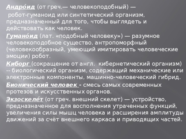 Андро́ид (от греч.— человекоподобный) —  робот-гуманоид или синтетический организм, предназначенный для того, чтобы выглядеть и действовать как человек. Гумано́ид (лат. «подобный человеку») — разумное человекоподобное существо, антропоморфный (человекообразный, умеющий имитировать человеческие эмоции) робот. Киборг (сокращение от англ. кибернетический организм) -- биологический организм, содержащий механические или электронные компоненты, машинно-человеческий гибрид. Бионический человек - смесь самых современных протезов и искусственных органов. Экзоскеле́т (от греч. внешний скелет) — устройство, предназначенное для восполнения утраченных функций, увеличения силы мышц человека и расширения амплитуды движений за счёт внешнего каркаса и приводящих частей. 