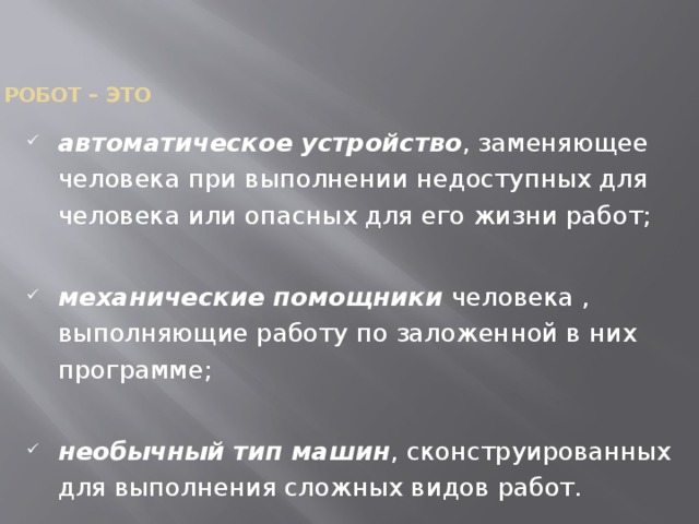    Робот – это   автоматическое устройство , заменяющее человека при выполнении недоступных для человека или опасных для его жизни работ; механические помощники человека , выполняющие работу по заложенной в них программе; необычный тип машин , сконструированных для выполнения сложных видов работ. 
