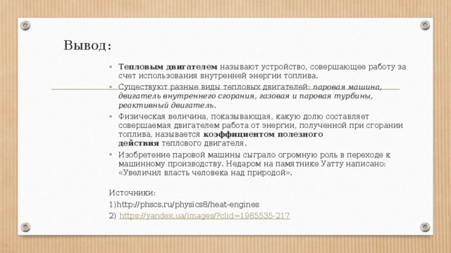 Вывод: Тепловым двигателем  называют устройство, совершающее работу за счет использования внутренней энергии топлива. Существуют разные виды тепловых двигателей:  паровая машина, двигатель внутреннего сгорания, газовая и паровая турбины, реактивный двигатель . Физическая величина, показывающая, какую долю составляет совершаемая двигателем работа от энергии, полученной при сгорании топлива, называется  коэффициентом полезного действия  теплового двигателя. Изобретение паровой машины сыграло огромную роль в переходе к машинному производству. Недаром на памятнике Уатту написано: «Увеличил власть человека над природой».   Источники: 1)http://phscs.ru/physics8/heat-engines 2) https://yandex.ua/images/?clid=1985535-217 