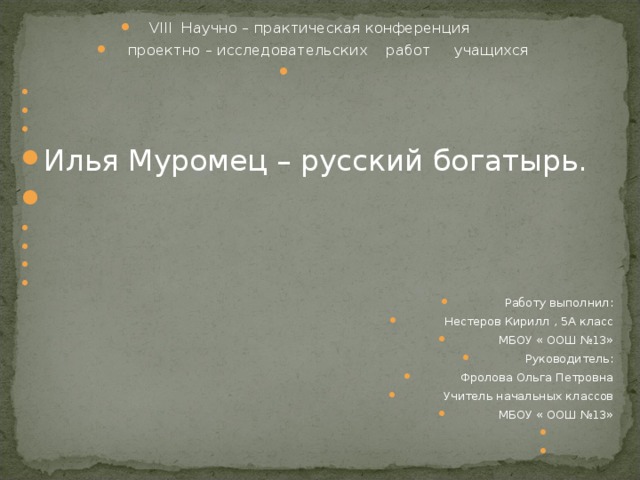 VIII Научно – практическая конференция  проектно – исследовательских работ учащихся         Илья Муромец – русский богатырь.             Работу выполнил: Нестеров Кирилл , 5А класс МБОУ « ООШ №13» Руководитель: Фролова Ольга Петровна Учитель начальных классов МБОУ « ООШ №13»      
