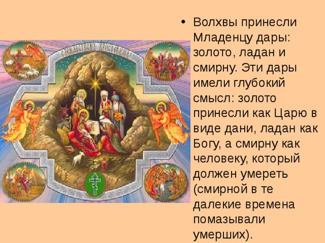Волхвы принесли Младенцу дары: золото, ладан и смирну. Эти дары имели глубокий смысл: золото принесли как Царю в виде дани, ладан как Богу, а смирну как человеку, который должен умереть (смирной в те далекие времена помазывали умерших).