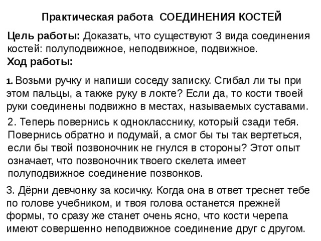 Практическая работа СОЕДИНЕНИЯ КОСТЕЙ Цель работы: Доказать, что существуют 3 вида соединения костей: полуподвижное, неподвижное, подвижное.  Ход работы: 1. Возьми ручку и напиши соседу записку. Сгибал ли ты при этом пальцы, а также руку в локте? Если да, то кости твоей руки соединены подвижно в местах, называемых суставами. 2. Теперь повернись к однокласснику, который сзади тебя. Повернись обратно и подумай, а смог бы ты так вертеться, если бы твой позвоночник не гнулся в стороны? Этот опыт означает, что позвоночник твоего скелета имеет полуподвижное соединение позвонков. 3. Дёрни девчонку за косичку. Когда она в ответ треснет тебе по голове учебником, и твоя голова останется прежней формы, то сразу же станет очень ясно, что кости черепа имеют совершенно неподвижное соединение друг с другом. 