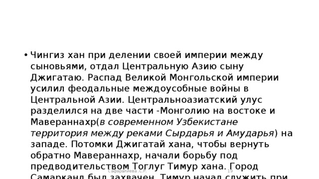 Чингиз хан при делении своей империи между сыновьями, отдал Центральную Азию сыну Джигатаю. Распад Великой Монгольской империи усилил феодальные междоусобные войны в Центральной Азии. Центральноазиатский улус разделился на две части -Монголию на востоке и Мавераннахр( в современном Узбекистане территория между реками Сырдарья и Амударья ) на западе. Потомки Джигатай хана, чтобы вернуть обратно Мавераннахр, начали борьбу под предводительством Тоглуг Тимур хана. Город Самарканд был захвачен. Тимур начал служить при Тоглуг Тимур хане.  Сафаралиева .С.Р.  