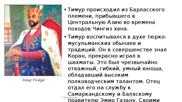 Тимур происходил из Барласского племени, прибывшего в Центральную Азию во времена походов Чингиз хана. Тимур воспитывался в духе тюрко-мусульманских обычаев и традиций. Он в совершенстве знал Коран, прекрасно играл в шахматы. Это был чрезвычайно отважный, гибкий, умный юноша, обладавший высоким полководческим талантом. Отец отдал его на службу к Самаркандскому и Балхскому правителю Эмир Газану. Своими способностями и преданностью Тимур сумел завоевать благосклонность правителя. Сафаралиева .С.Р.  