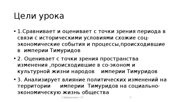 Цели урока 1.Сравнивает и оценивает с точки зрения периода в связи с историческими условиями схожие соц-экономические события и процессы,происходившие в империи Тимуридов 2. Оценивает с точки зрения пространства изменения ,происходившие в со-эконом и культурной жизни народов  империи Тимуридов 3. Анализирует влияние политических изменений на территории  империи Тимуридов на социально-экономическую жизнь общества Сафаралиева .С.Р.  