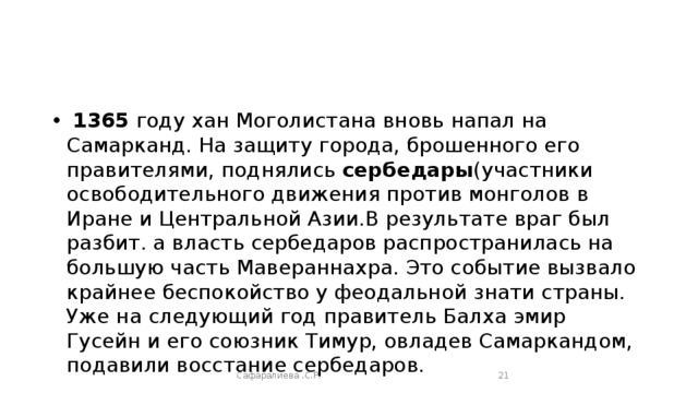 1365 году хан Моголистана вновь напал на Самарканд. На защиту города, брошенного его правителями, поднялись сербедары (участники освободительного движения против монголов в Иране и Центральной Азии.В результате враг был разбит. а власть сербедаров распространилась на большую часть Мавераннахра. Это событие вызвало крайнее беспокойство у феодальной знати страны. Уже на следующий год правитель Балха эмир Гусейн и его союзник Тимур, овладев Самаркандом, подавили восстание сербедаров. Сафаралиева .С.Р.  