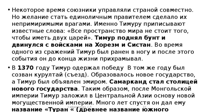 Некоторое время союзники управляли страной совместно. Но желание стать единоличным правителем сделало их непримиримыми врагами. Именно Тимуру приписывают известные слова: «Все пространство мира не стоит того, чтобы иметь двух царей». Тимур поднял бунт и двинулся с войсками на Хорезм и Систан . Во время одного из сражений Тимур был ранен в ногу и после этого события он до конца жизни прихрамывал. В 1370 году Тимур одержал победу В том же году был созван курултай (съезд). Образовалось новое государство, а Тимур был объявлен эмиром. Самарканд стал столицей нового государства . Таким образом, после Монгольской империи Тимур заложил в Центральной Азии основу новой могущественной империи. Много лет спустя он дал ему название «Туран « (древнее название южного Туркестана),а себя провозгласил его султаном . Сафаралиева .С.Р.  