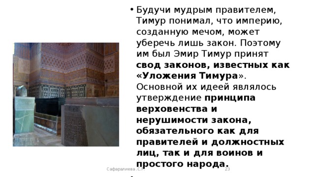 Будучи мудрым правителем, Тимур понимал, что империю, созданную мечом, может уберечь лишь закон. Поэтому им был Эмир Тимур принят свод законов, известных как «Уложения Тимура ». Основной их идеей являлось утверждение принципа верховенства и нерушимости закона, обязательного как для правителей и должностных лиц, так и для воинов и простого народа. Сафаралиева .С.Р.  
