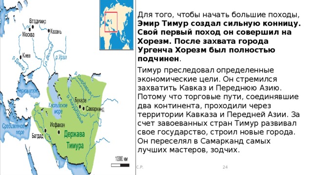 Для того, чтобы начать большие походы, Эмир Тимур создал сильную конницу. Свой первый поход он совершил на Хорезм. После захвата города Ургенча Хорезм был полностью подчинен . Тимур преследовал определенные экономические цели. Он стремился захватить Кавказ и Переднюю Азию. Потому что торговые пути, соединявшие два континента, проходили через территории Кавказа и Передней Азии. За счет завоеванных стран Тимур развивал свое государство, строил новые города. Он переселял в Самарканд самых лучших мастеров, зодчих. Сафаралиева .С.Р.  