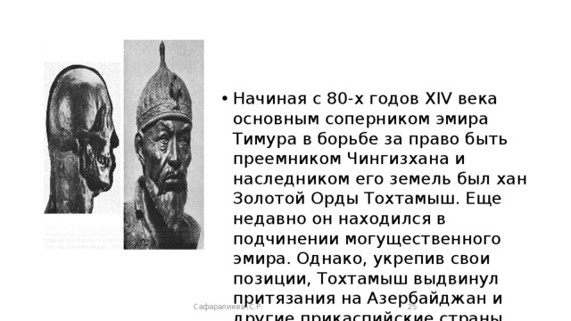 Начиная с 80-х годов XIV века основным соперником эмира Тимура в борьбе за право быть преемником Чингизхана и наследником его земель был хан Золотой Орды Тохтамыш. Еще недавно он находился в подчинении могущественного эмира. Однако, укрепив свои позиции, Тохтамыш выдвинул притязания на Азербайджан и другие прикаспийские страны. Сафаралиева .С.Р.  