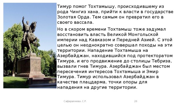 Тимур помог Тохтамышу, происходившему из рода Чингиз хана, прийти к власти в государстве Золотая Орда. Тем самым он превратил его в своего вассала. Но в скором времени Тохтамыш тоже задумал восстановить власть Великой Монгольской империи над Кавказом и Передней Азией. С этой целью он неоднократно совершал походы на эти территории. Нападение Тохтамыша на Азербайджан, находившийся под протекторатом Тимура, и его продвижение до столицы Тебриза, вызвали гнев Тимура. Азербайджан был местом пересечения интересов Тохтамыша и Эмир Тимура. Тимур использовал Азербайджан в качестве плацдарма, точки опоры для нападения на другие территории. Сафаралиева .С.Р.  