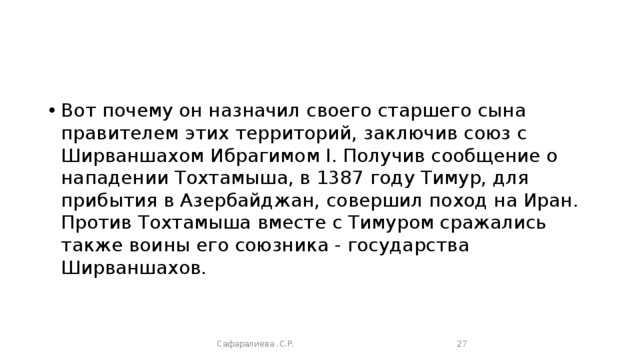 Вот почему он назначил своего старшего сына правителем этих территорий, заключив союз с Ширваншахом Ибрагимом I. Получив сообщение о нападении Тохтамыша, в 1387 году Тимур, для прибытия в Азербайджан, совершил поход на Иран. Против Тохтамыша вместе с Тимуром сражались также воины его союзника - государства Ширваншахов. Сафаралиева .С.Р.  