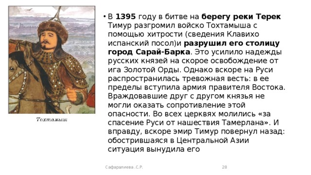 В 1395 году в битве на берегу реки Терек Тимур разгромил войско Тохтамыша с помощью хитрости (сведения Клавихо испанский посол)и разрушил его столицу город Сарай-Барка . Это усилило надежды русских князей на скорое освобождение от ига Золотой Орды. Однако вскоре на Руси распространилась тревожная весть: в ее пределы вступила армия правителя Востока. Враждовавшие друг с другом князья не могли оказать сопротивление этой опасности. Во всех церквях молились «за спасение Руси от нашествия Тамерлана». И вправду, вскоре эмир Тимур повернул назад: обострившаяся в Центральной Азии ситуация вынудила его Сафаралиева .С.Р.  