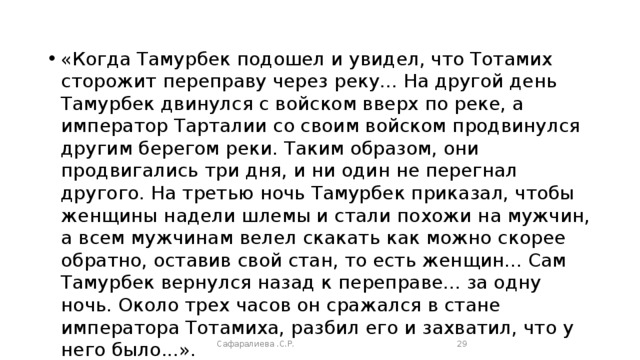 «Когда Тамурбек подошел и увидел, что Тотамих сторожит переправу через реку... На другой день Тамурбек двинул­ся с войском вверх по реке, а император Тарталии со своим войском продвинулся другим берегом реки. Таким образом, они продвигались три дня, и ни один не перегнал другого. На третью ночь Тамурбек приказал, чтобы женщины надели шлемы и стали похожи на мужчин, а всем мужчинам велел скакать как можно скорее обратно, оставив свой стан, то есть женщин... Сам Тамурбек вернулся назад к переправе... за одну ночь. Около трех часов он сражался в стане императора Тотамиха, разбил его и захватил, что у него было...». Описание испанским послом Клавихо битвы на берегу реки Терек, между эмиром Тимуром и ханом Тохтамышем Сафаралиева .С.Р.  