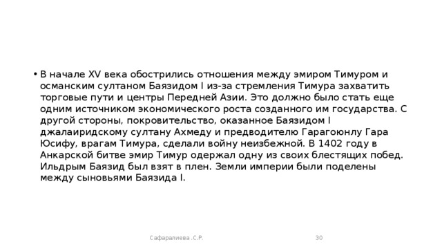 В начале XV века обострились отношения между эмиром Тимуром и османским султаном Баязидом I из-за стремления Тимура захватить торговые пути и центры Передней Азии. Это должно было стать еще одним источником экономического роста созданного им государства. С другой стороны, покровительство, оказанное Баязидом I джалаиридскому султану Ахмеду и предводителю Гарагоюнлу Гара Юсифу, врагам Тимура, сделали войну неизбежной. В 1402 году в Анкарской битве эмир Тимур одержал одну из своих блестящих побед. Ильдрым Баязид был взят в плен. Земли империи были поделены между сыновьями Баязида I.   Сафаралиева .С.Р.  
