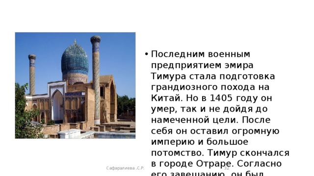Последним военным предприятием эмира Тимура стала подготовка грандиозного похода на Китай. Но в 1405 году он умер, так и не дойдя до намеченной цели. После себя он оставил огромную империю и большое потомство. Тимур скончался в городе Отраре. Согласно его завещанию, он был похоронен в Самарканде.. Сафаралиева .С.Р.  