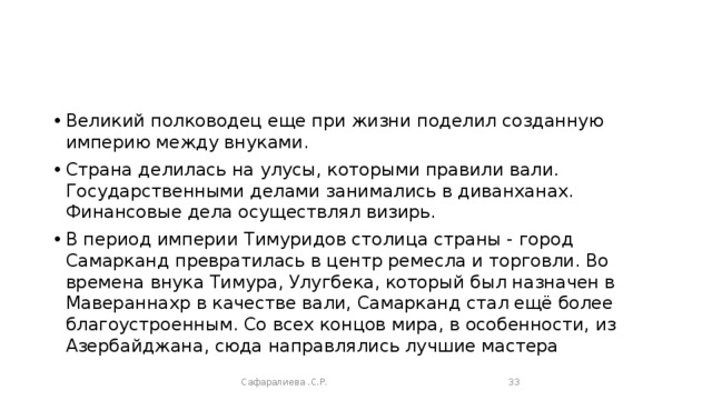 Великий полководец еще при жизни поделил созданную империю между внуками. Страна делилась на улусы, которыми правили вали. Государственными делами занимались в диванханах. Финансовые дела осуществлял визирь. В период империи Тимуридов столица страны - город Самарканд превратилась в центр ремесла и торговли. Во времена внука Тимура, Улугбека, который был назначен в Мавераннахр в качестве вали, Самарканд стал ещё более благоустроенным. Со всех концов мира, в особенности, из Азербайджана, сюда направлялись лучшие мастера Сафаралиева .С.Р.  