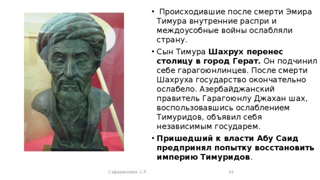   Происходившие после смерти Эмира Тимура внутренние распри и междоусобные войны ослабляли страну. Сын Тимура Шахрух перенес столицу в город Герат. Он подчинил себе гарагоюнлинцев. После смерти Шахруха государство окончательно ослабело. Азербайджанский правитель Гарагоюнлу Джахан шах, воспользовавшись ослаблением Тимуридов, объявил себя независимым государем. Пришедший к власти Абу Саид предпринял попытку восстановить империю Тимуридов . Сафаралиева .С.Р.  