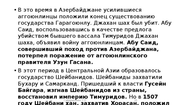 В это время в Азербайджане усилившиеся аггоюнлинцы положили конец существованию государства Гарагоюнлу. Джахан шах был убит. Абу Саид, воспользовавшись в качестве предлога убийством бывшего вассала Тимуридов Джахан шаха, объявил войну аггоюнлинцам. Абу Саид, совершивший поход против Азербайджана, потерпел поражение от аггоюнлинского правителя Узун Гасана. В этот период в Центральной Азии образовалось государство Шейбанидов. Шейбаниды захватили Бухару и Самарканд. Пришедший к власти Гусейн Байгара , изгнав Шейбанидов из страны, восстановил империю Тимуридов. Но в 1507 году Шейбани хан, захватив Хорасан, положил конец империи Тимуридов. Сафаралиева .С.Р.  