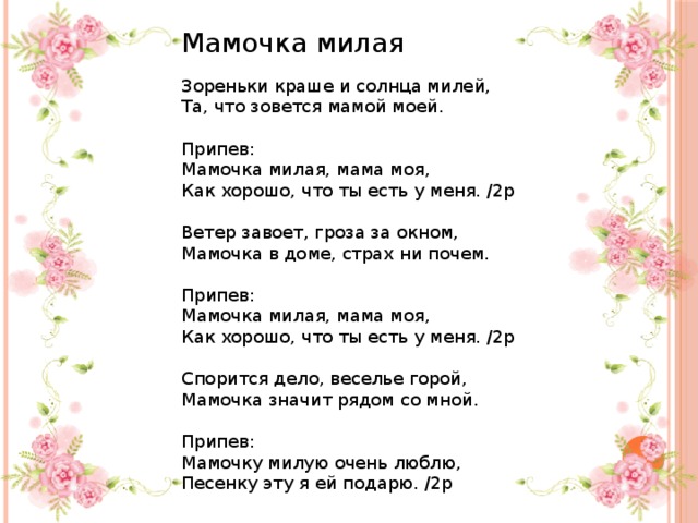 Мамочка милая Зореньки краше и солнца милей, Та, что зовется мамой моей. Припев: Мамочка милая, мама моя, Как хорошо, что ты есть у меня. /2р Ветер завоет, гроза за окном, Мамочка в доме, страх ни почем. Припев: Мамочка милая, мама моя, Как хорошо, что ты есть у меня. /2р Спорится дело, веселье горой, Мамочка значит рядом со мной. Припев: Мамочку милую очень люблю, Песенку эту я ей подарю. /2р 