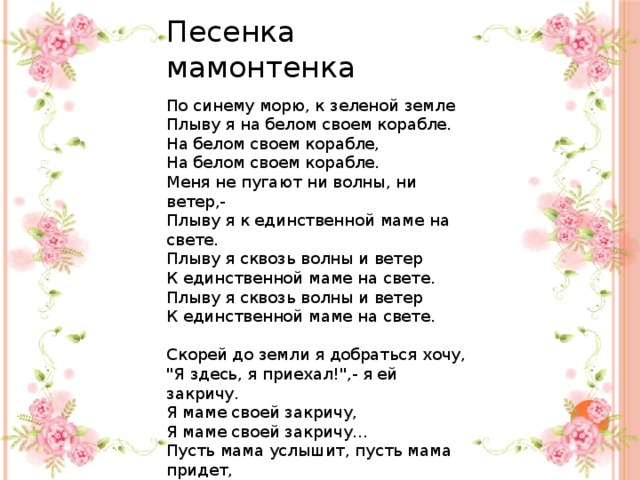 Песенка мамонтенка По синему морю, к зеленой земле Плыву я на белом своем корабле. На белом своем корабле, На белом своем корабле. Меня не пугают ни волны, ни ветер,- Плыву я к единственной маме на свете. Плыву я сквозь волны и ветер К единственной маме на свете. Плыву я сквозь волны и ветер К единственной маме на свете. Скорей до земли я добраться хочу, 