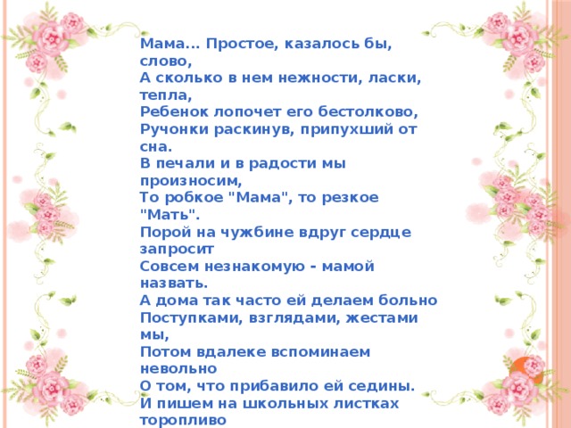 Мама... Простое, казалось бы, слово,  А сколько в нем нежности, ласки, тепла,  Ребенок лопочет его бестолково,  Ручонки раскинув, припухший от сна.  В печали и в радости мы произносим,  То робкое 