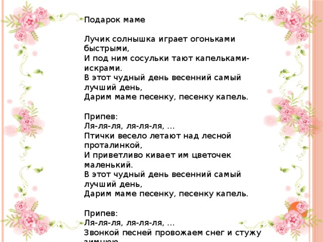 Подарок маме Лучик солнышка играет огоньками быстрыми, И под ним сосульки тают капельками-искрами. В этот чудный день весенний самый лучший день, Дарим маме песенку, песенку капель. Припев: Ля-ля-ля, ля-ля-ля, … Птички весело летают над лесной проталинкой, И приветливо кивает им цветочек маленький. В этот чудный день весенний самый лучший день, Дарим маме песенку, песенку капель. Припев: Ля-ля-ля, ля-ля-ля, … Звонкой песней провожаем снег и стужу зимнюю, И с весною поздравляем мамочку любимую. В этот чудный день весенний самый лучший день, Дарим маме песенку, песенку капель. 