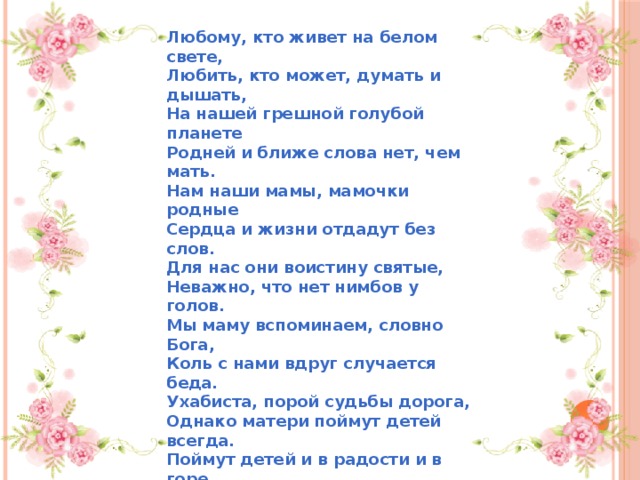 Любому, кто живет на белом свете,  Любить, кто может, думать и дышать,  На нашей грешной голубой планете  Родней и ближе слова нет, чем мать.  Нам наши мамы, мамочки родные  Сердца и жизни отдадут без слов.  Для нас они воистину святые,  Неважно, что нет нимбов у голов.  Мы маму вспоминаем, словно Бога,  Коль с нами вдруг случается беда.  Ухабиста, порой судьбы дорога,  Однако матери поймут детей всегда.  Поймут детей и в радости и в горе,  Уберегут родных детей от бед.  С родной лишь мамой по колено море,  Лишь мамин нужен в трудный миг совет.  Мы в жизни разными дорогами шагали  Неважно, сколько зим и сколько лет,  Но эту истину давно уже познали:  Родней, чем мама, человека нет. 