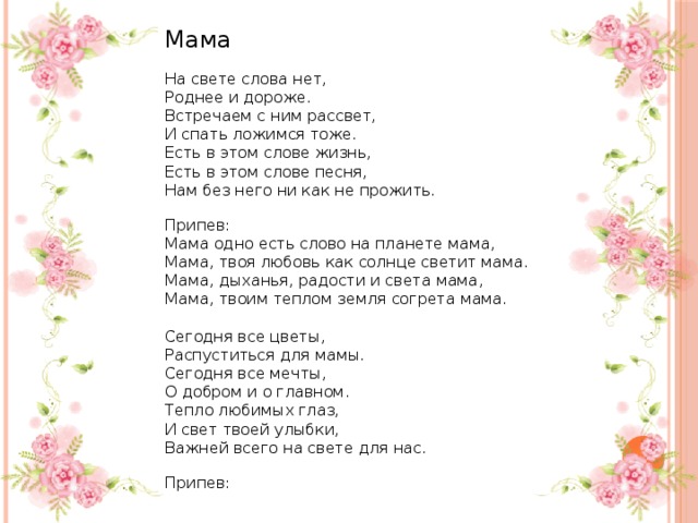 Мама    На свете слова нет,  Роднее и дороже .  Встречаем с ним рас с вет ,  И спать ложимся тоже .  Есть в этом слове жизнь ,    Есть в этом слове песня ,  Нам без него ни как не прожить.    Припев :  Мама одно есть слово на планете мама ,    Мама, твоя любовь как солнце светит мама .  Мама, дыханья, радости и света мама ,  Мама, твоим теплом   земля согрета мама.   Сегодня все цветы ,  Распуститься для мамы .    Сегодня все мечты ,  О добром и о главном .  Тепло любимых глаз ,  И свет твоей улыбки ,  Важней всего на свете для нас.    Припев : 