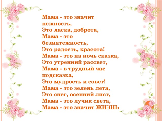 Мама - это значит нежность,  Это ласка, доброта,  Мама - это безмятежность,  Это радость, красота!  Мама - это на ночь сказка,  Это утренний рассвет,  Мама - в трудный час подсказка,  Это мудрость и совет!  Мама - это зелень лета,  Это снег, осенний лист,  Мама - это лучик света,  Мама - это значит ЖИЗНЬ 