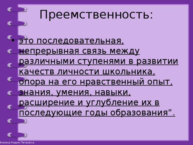 Преемственность: это последовательная, непрерывная связь между различными ступенями в развитии качеств личности школьника, опора на его нравственный опыт, знания, умения, навыки, расширение и углубление их в последующие годы образования”. 