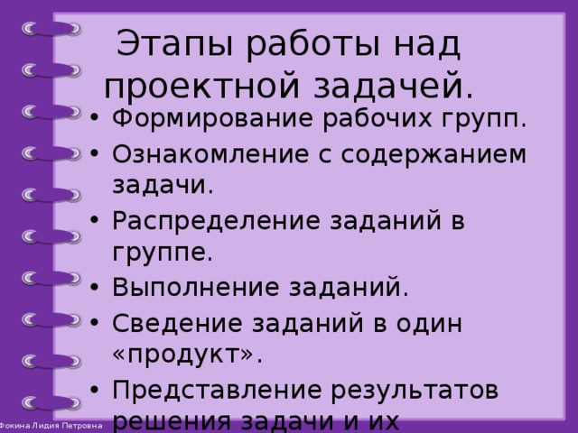 Этапы работы над проектной задачей. Формирование рабочих групп. Ознакомление с содержанием задачи. Распределение заданий в группе. Выполнение заданий. Сведение заданий в один «продукт». Представление результатов решения задачи и их обсуждение. Рефлексия. 