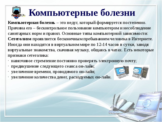 Компьютерные болезни Компьютерная болезнь  – это недуг, который формируется постепенно. Причина его – бесконтрольное пользование компьютером и несоблюдение санитарных норм и правил. Основные типы компьютерной зависимости: Сетеголизм  проявляется бесконечным пребыванием человека в Интернете. Иногда они находятся в виртуальном мире по 12-14 часов в сутки, заводя виртуальные знакомства, скачивая музыку, общаясь в чатах. Есть некоторые признаки сетеголика: ·  навязчивое стремление постоянно проверять электронную почту; ·  предвкушение следующего сеанса он-лайн; ·  увеличение времени, проводимого он-лайн; ·  увеличение количества денег, расходуемых он-лайн.