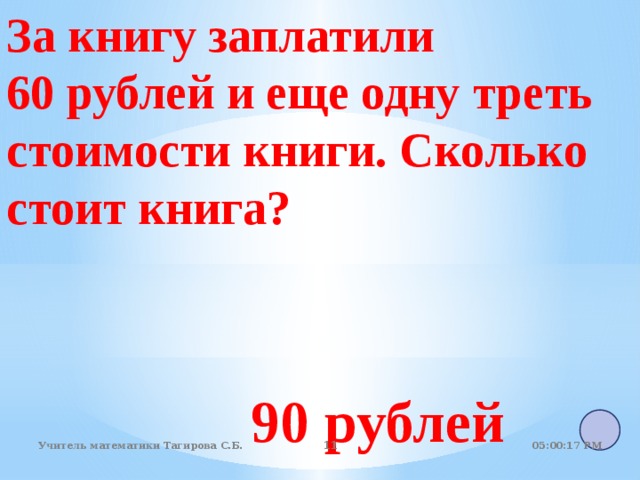 За книгу заплатили 60 рублей и еще одну треть стоимости книги. Сколько стоит книга? 90 рублей 05:01:07 PM Учитель математики Тагирова С.Б.   