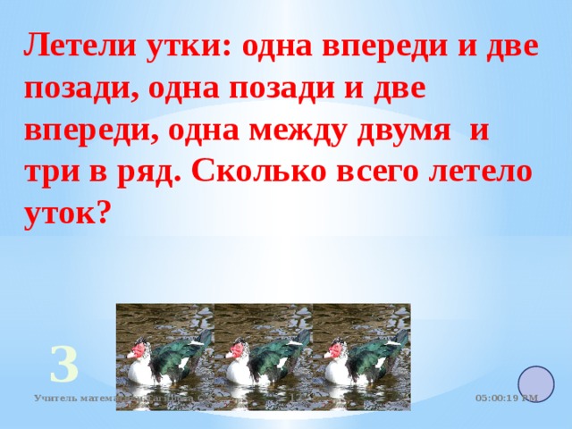 Летели утки: одна впереди и две позади, одна позади и две впереди, одна между двумя и три в ряд. Сколько всего летело уток? 3 05:01:07 PM Учитель математики Тагирова С.Б.   