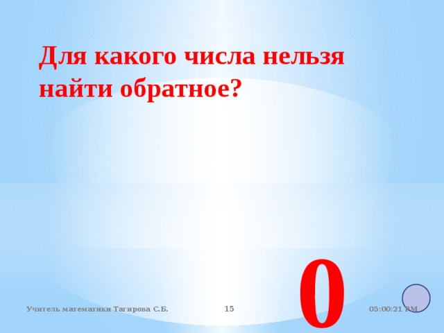 Для какого числа нельзя найти обратное? 0 05:01:07 PM Учитель математики Тагирова С.Б.   